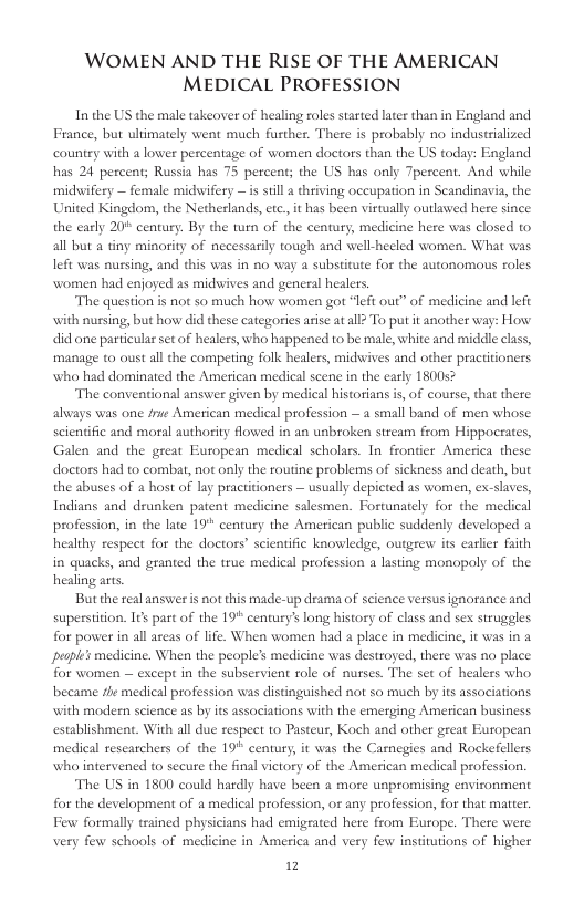 WOMEN AND THE RISE OF THE AMERICAN MEDICAL PROFESSION In the US the male takeover of healing roles started later than in England and France, but ultimately went much further. There is probably no indussialized country with a lower percentage of women doctors than the US today: England has 24 percent; Russia has 75 percent; the US has only Tpercent. And while midwifery — female midwifery —is sill 2 thriving occupation in Scandinavia, the United Kingdom, the Netherlands, etc. it has been virtually outlawed here since the early 20* century. By the turn of the century, medicine here was closed to all but a tiny minority of necessarily tough and well-heled women. What was lefi was nussing, and this was in o way 2 substitute for the autonomous roles women had enjoyed as midwives and general healers. “The question is not so much how women got “left ou” of medicine and left th nursing, but how did these categories arise atall> To put it another way: How did one particulas set of healers, who happened to be male, white and midle clas, manage o oust all the compering folk healers, midwives and other pracitioners who had dominated the American medical scene in the early 1800 The conventional answer given by medical historians i, of course, that there always was one frue American medical profession — a small band of men whose scientific and moral authority flowed in an unbroken stream from Hippocrates, Galen and the great Eutopean medical scholars. In frontier America these. doctors had to combat, not only the routine problems of sickness and death, but the abuses of a host of lay practitioners — usually depicted as women, ex-slaves, Indians and drunken patent medicine salesmen. Fortunately for the medical profession, in the late 19" century the American public suddenly developed a healthy respeet for the doctors” scientific knowledge, outgrew its earler faith in quacks, and granted the true medical profession a lasting monopoly of the healing arts But the real answer is not this made-up drama of science versus ignorance and supesition. I¢s parc of the 19" century’ long history of class and sex struggles for power in all areas of life. When women had a place in medicine, it was in 2 pesple’s medicine. When the people’s medicine was destroyed, there was no place for women — except in the subservient role of nurses. The set of healers who became fhe medical profession vas distinguished not so much by its associations. with modern science as by its associations with the emerging American business establishment. With all due respet to Pasteus, Koch and other great European medical researchers of the 19" century, it was the Carnegies and Rockefellers who intervened to secure the final victory of the American medical profession. The US in 1800 could hardly have been a more unpromising environment for the development of a medical profession, or any profession, for that matrer. Few formally trained physicians had emigrated here from Europe. There were very few schools of medicine in America and very few institutions of higher 12